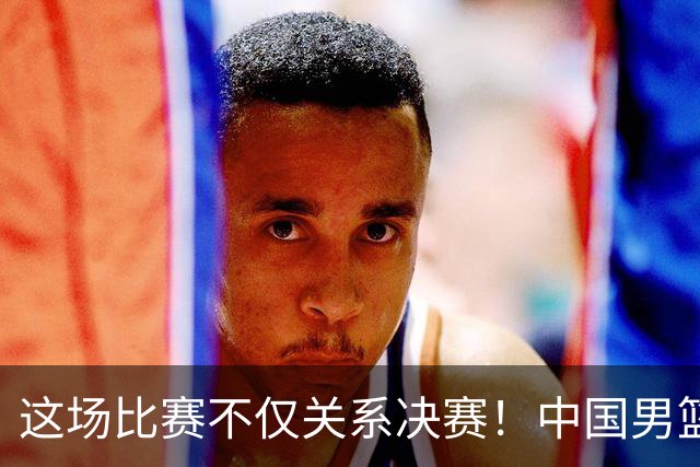 这场比赛不仅关系决赛！中国男篮重遇日本，12年旧怨与今夏新仇一并了结